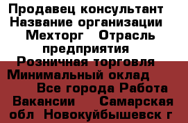 Продавец-консультант › Название организации ­ Мехторг › Отрасль предприятия ­ Розничная торговля › Минимальный оклад ­ 25 000 - Все города Работа » Вакансии   . Самарская обл.,Новокуйбышевск г.